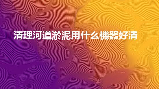 清理河道淤泥用什么機器好清淤工程技術(shù)革新：如何提升施工效率與安全性？